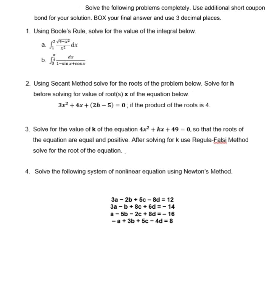 Solve the following problems completely. Use additional short coupon
bond for your solution. BOX your final answer and use 3 decimal places.
1. Using Boole's Rule, solve for the value of the integral below.
√²√9-x2
a.
-dx
dx
b. 1-sinx+cos x
2. Using Secant Method solve for the roots of the problem below. Solve for h
before solving for value of root(s) x of the equation below.
3x² + 4x + (2h-5) = 0; if the product of the roots is 4.
3. Solve for the value of k of the equation 4x² + kx +49 = 0, so that the roots of
the equation are equal and positive. After solving for k use Regula-Falsi Method
solve for the root of the equation.
4. Solve the following system of nonlinear equation using Newton's Method.
3a-2b +5c-8d = 12
3a - b + 8c + 6d=-14
a-5b-2c + 8d=-16
- a + 3b + 5c-4d=8