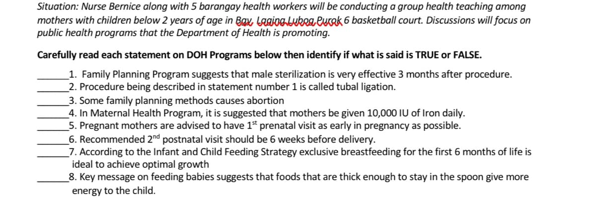 Situation: Nurse Bernice along with 5 barangay health workers will be conducting a group health teaching among
mothers with children below 2 years of age in Bax, Laging lukea Purok 6 basketball court. Discussions will focus on
public health programs that the Department of Health is promoting.
Carefully read each statement on DOH Programs below then identify if what is said is TRUE or FALSE.
1. Family Planning Program suggests that male sterilization is very effective 3 months after procedure.
2. Procedure being described in statement number 1 is called tubal ligation.
3. Some family planning methods causes abortion
4. In Maternal Health Program, it is suggested that mothers be given 10,000 IU of Iron daily.
5. Pregnant mothers are advised to have 1st prenatal visit as early in pregnancy as possible.
6. Recommended 2nd postnatal visit should be 6 weeks before delivery.
7. According to the Infant and Child Feeding Strategy exclusive breastfeeding for the first 6 months of life is
ideal to achieve optimal growth
8. Key message on feeding babies suggests that foods that are thick enough to stay in the spoon give more
energy to the child.