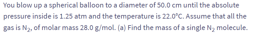 You blow up a spherical balloon to a diameter of 50.0 cm until the absolute
pressure inside is 1.25 atm and the temperature is 22.0°C. Assume that all the
gas is N₂, of molar mass 28.0 g/mol. (a) Find the mass of a single N₂ molecule.