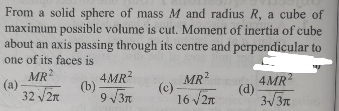 From a solid sphere of mass M and radius R, a cube of
maximum possible volume is cut. Moment of inertia of cube
about an axis passing through its centre and perpendicular to
one of its faces is
MR²
(b)
32 √2π
(a)
4MR²
9√3π
(c)
MR²
16 √2
G4MR²
(d)
3√3π polit