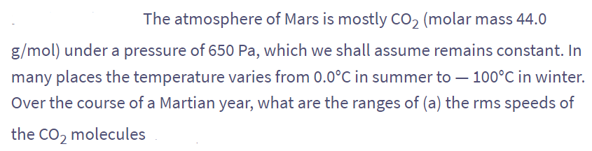 The atmosphere of Mars is mostly CO₂ (molar mass 44.0
g/mol) under a pressure of 650 Pa, which we shall assume remains constant. In
many places the temperature varies from 0.0°C in summer to - 100°C in winter.
Over the course of a Martian year, what are the ranges of (a) the rms speeds of
the CO₂ molecules
