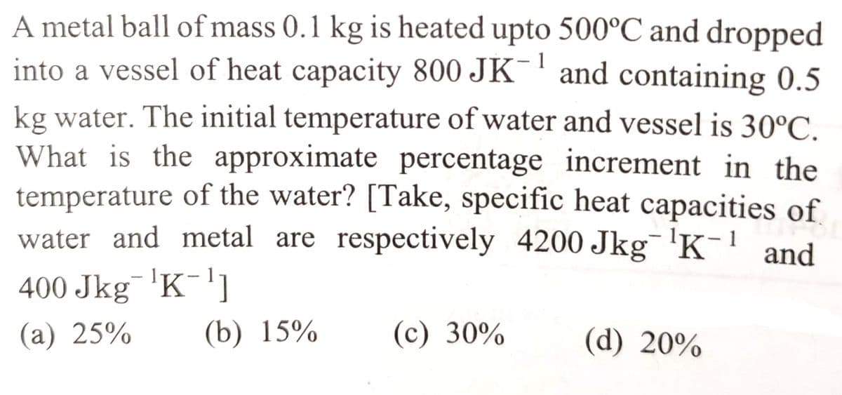 1
A metal ball of mass 0.1 kg is heated upto 500°C and dropped
into a vessel of heat capacity 800 JK and containing 0.5
kg water. The initial temperature of water and vessel is 30°C.
What is the approximate percentage increment in the
temperature of the water? [Take, specific heat capacities of
water and metal are respectively 4200 Jkg ¹K-¹ and
400 Jkg¯¹K-¹1
(a) 25%
(b) 15%
(c) 30%
(d) 20%