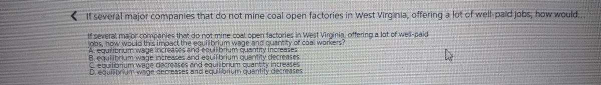 If several major companies that do not mine coal open factories in West Virginia, offering a lot of well-paid jobs, how would..
If several major companies that do not mine coal open factories in West Virginia, offering a lot of well-paid
jobs, how would this impact the equilibrium wage and quantity of coal workers?
A equilibrium wage increases and equilibrium quantity increases
B. equilibrium wage increases and equilibrium quantity decreases
C equilibrium wage decreases and equilibrium quantity increases
D. equilibrium wage decreases and equilibrium quantity decreases
