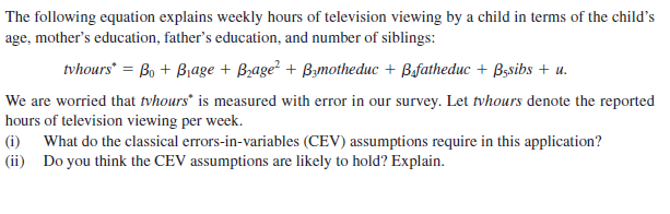 The following equation explains weekly hours of television viewing by a child in terms of the child's
age, mother's education, father's education, and number of siblings:
tvhours = Bo + Biage + B;age² + Bzmotheduc + Bfatheduc + Bssibs + u.
We are worried that tvhours" is measured with error in our survey. Let tvhours denote the reported
hours of television viewing per week.
|(i) What do the classical errors-in-variables (CEV) assumptions require in this application?
|(ii) Do you think the CEV assumptions are likely to hold? Explain.
