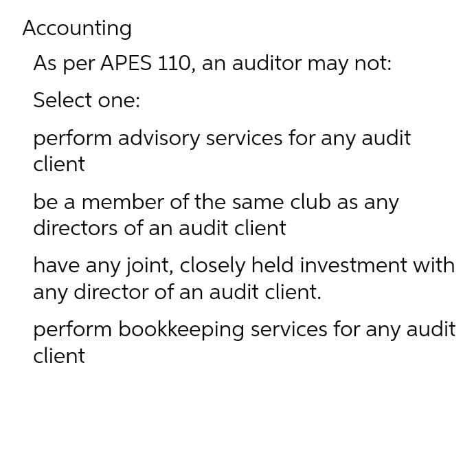 Accounting
As per APES 110, an auditor may not:
Select one:
perform advisory services for any audit
client
be a member of the same club as any
directors of an audit client
have any joint, closely held investment with
any director of an audit client.
perform bookkeeping services for any audit
client