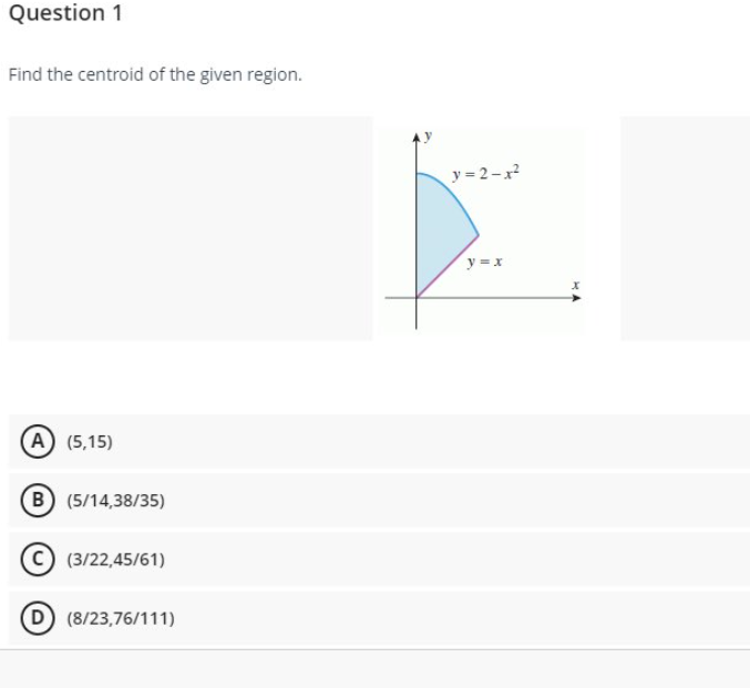 Question 1
Find the centroid of the given region.
y = 2-x
y = x
(A (5,15)
(B (5/14,38/35)
(3/22,45/61)
D (8/23,76/111)
