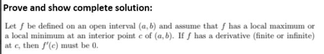 Prove and show complete solution:
Let f be defined on an open interval (a, b) and assume that f has a local maximum or
a local minimum at an interior point c of (a,b). If ƒ has a derivative (finite or infinite)
at c, then f'(c) must be 0.
