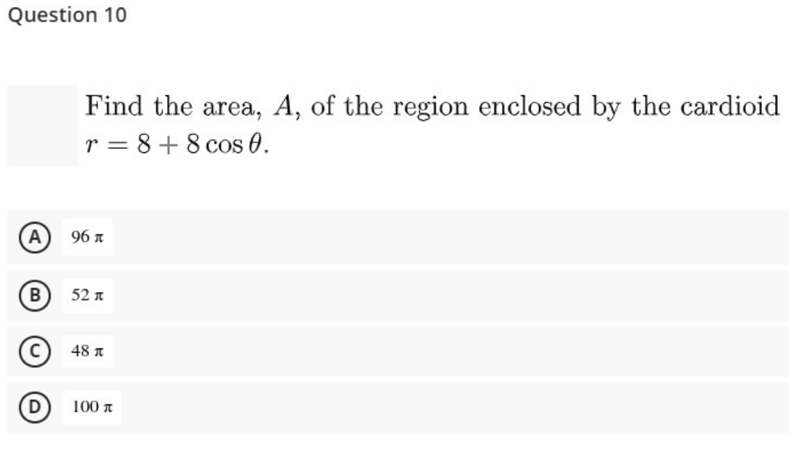 Question 10
Find the area, A, of the region enclosed by the cardioid
r = 8 +8 cos 0.
(A
96 л
B
52 n
48 n
100 n
