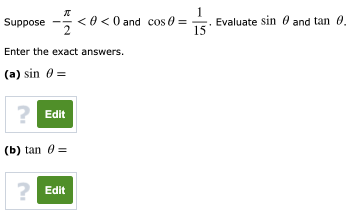 1
Evaluate sin 0 and tan 0.
15
Suppose
<0 < 0 and cos 0 =
Enter the exact answers.
(a) sin 0 =
?
Edit
(b) tan 0 =
Edit
