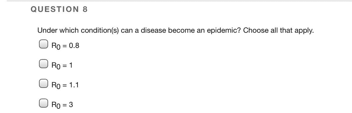 QUESTION 8
Under which condition(s) can a disease become an epidemic? Choose all that apply.
Ro = 0.8
Ro = 1
Ro = 1.1
%3D
Ro = 3
