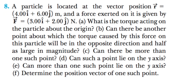 8. A particle is located at the vector position 7 =
(4.00î + 6.00j) m, and a force exerted on it is given by
F = (3.00î + 2.00 j) N. (a) What is the torque acting on
the particle about the origin? (b) Can there be another
point about which the torque caused by this force on
this particle will be in the opposite direction and half
as large in magnitude? (c) Can there be more than
one such point? (d) Can such a point lie on the y axis?
(e) Can more than one such point lie on the y axis?
(f) Determine the position vector of one such point.
%3D
