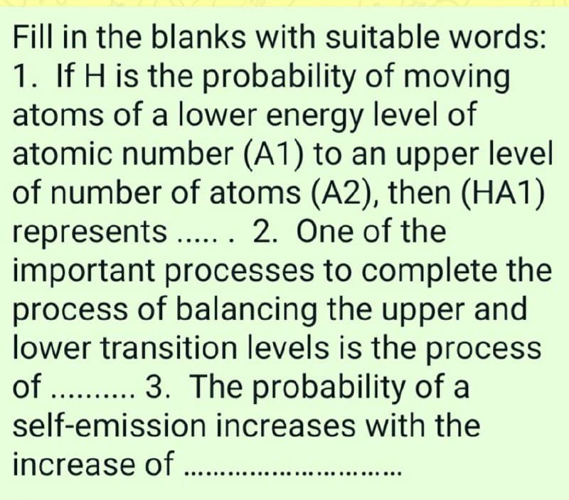 Fill in the blanks with suitable words:
1. If H is the probability of moving
atoms of a lower energy level of
atomic number (A1) to an upper level
of number of atoms (A2), then (HA1)
represents . . 2. One of the
important processes to complete the
process of balancing the upper and
lower transition levels is the process
of . . 3. The probability of a
self-emission increases with the
increase of .. .
