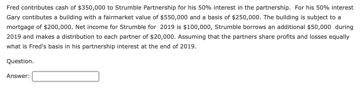Fred contributes cash of $350,000 to Strumble Partnership for his 50% interest in the partnership. For his 50% interest
Gary contibutes a building with a fairmarket value of $550,000 and a basis of $250,000. The building is subject to a
mortgage of $200,000. Net income for Strumble for 2019 is $100,000, Strumble borrows an additional $50,000 during
2019 and makes a distribution to each partner of $20,000. Assuming that the partners share profits and losses equally
what is Fred's basis in his partnership interest at the end of 2019.
Question.
Answer:
