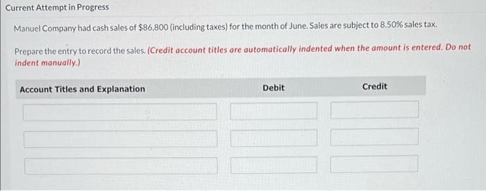 Current Attempt in Progress
Manuel Company had cash sales of $86,800 (including taxes) for the month of June. Sales are subject to 8.50% sales tax.
Prepare the entry to record the sales. (Credit account titles are automatically indented when the amount is entered. Do not
indent manually.)
Account Titles and Explanation
Debit
Credit
