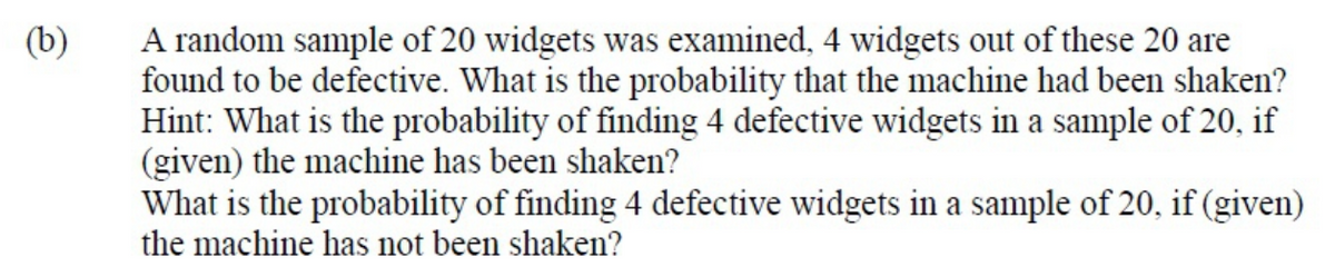 (b)
A random sample of 20 widgets was examined, 4 widgets out of these 20 are
found to be defective. What is the probability that the machine had been shaken?
Hint: What is the probability of finding 4 defective widgets in a sample of 20, if
(given) the machine has been shaken?
What is the probability of finding 4 defective widgets in a sample of 20, if (given)
the machine has not been shaken?
