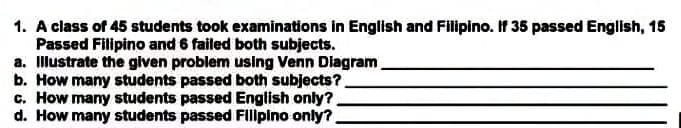 1. A class of 45 students took examinations in English and Filipino. If 35 passed English, 15
Passed Filipino and 6 failed both subjects.
a. Illustrate the given problem using Venn Diagram
b. How many students passed both subjects?
c. How many students passed English only?
d. How many students passed Filipino only?
