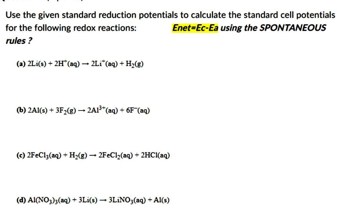 Use the given standard reduction potentials to calculate the standard cell potentials
for the following redox reactions:
Enet-Ec-Ea using the SPONTANEOUS
rules?
(a) 2Li(s) + 2H* (aq) → 2Liï¯(aq) + H₂(g)
(b) 2Al(s) + 3F₂(g) → 2A1³+ (aq) + 6F¯(aq)
(c) 2FeCl3(aq) + H₂(g) → 2FeCl₂(aq) + 2HCl(aq)
(d) Al(NO3)3(aq) + 3Li(s) → 3LiNO3(aq) + Al(s)