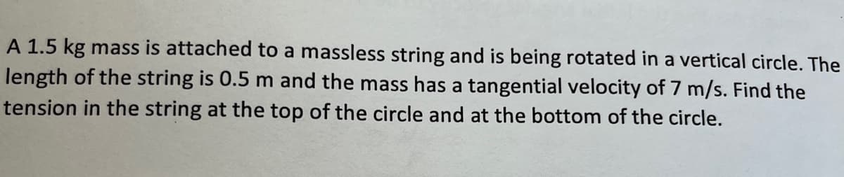 A 1.5 kg mass is attached to a massless string and is being rotated in a vertical circle. The
length of the string is 0.5 m and the mass has a tangential velocity of 7 m/s. Find the
tension in the string at the top of the circle and at the bottom of the circle.
