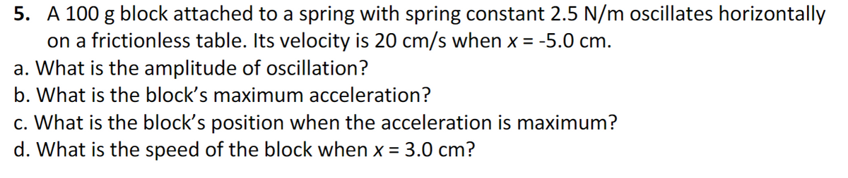 5. A 100 g block attached to a spring with spring constant 2.5 N/m oscillates horizontally
on a frictionless table. Its velocity is 20 cm/s when x = -5.0 cm.
a. What is the amplitude of oscillation?
b. What is the block's maximum acceleration?
c. What is the block's position when the acceleration is maximum?
d. What is the speed of the block when x = 3.0 cm?