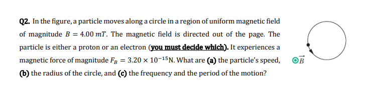 Q2. In the figure, a particle moves along a circle in a region of uniform magnetic field
of magnitude B = 4.00 mT. The magnetic field is directed out of the page. The
particle is either a proton or an electron (you must decide which). It experiences a
magnetic force of magnitude FB = 3.20 × 10-15 N. What are (a) the particle's speed,
(b) the radius of the circle, and (c) the frequency and the period of the motion?
O