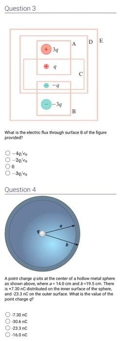 Question 3
-4q/€o
-2q/€o
0
1-3q/€o
Question 4
3q
9
-7.30 nC
-30.6 nC
-23.3 nC
-16.0 nC
-9
-3q
A
What is the electric flux through surface B of the figure
provided?
B
C
DE
A point charge q sits at the center of a hollow metal sphere
as shown above, where a = 14.0 cm and b-19.5 cm. There
is +7.30 nC distributed on the inner surface of the sphere,
and-23.3 nC on the outer surface. What is the value of the
point charge q?