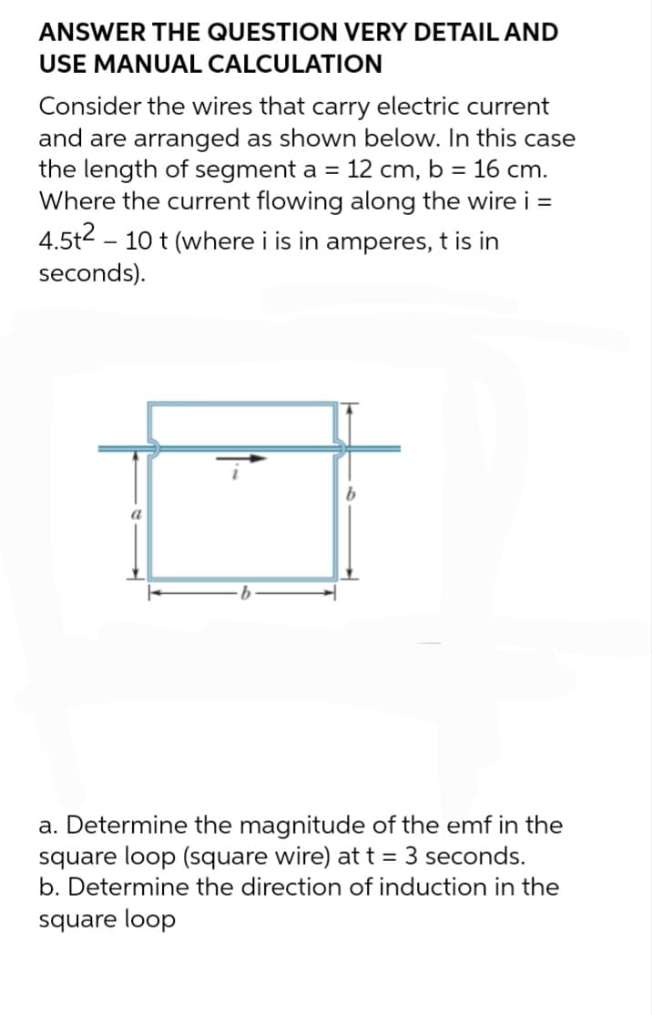 ANSWER THE QUESTION VERY DETAIL AND
USE MANUAL CALCULATION
Consider the wires that carry electric current
and are arranged as shown below. In this case
the length of segment a = 12 cm, b = 16 cm.
Where the current flowing along the wire i =
4.5t2 10 t (where i is in amperes, t is in
seconds).
a
a. Determine the magnitude of the emf in the
square loop (square wire) at t = 3 seconds.
b. Determine the direction of induction in the
square loop