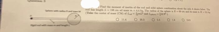 Find the moment of inertia of the rod and solid sphere combination about the axis Ashes lei. The
mod has length L-198 cm ad man m 4.4 kg, The radius of the sphere is Ron and its am M-10
(Take the center of mam (CM) of Ird
and
MR³)
114
O 20.3
OSS
0 18
0 11.9