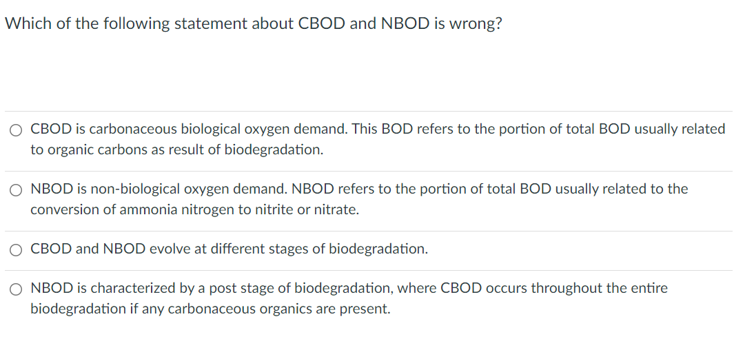 Which of the following statement about CBOD and NBOD is wrong?
O CBOD is carbonaceous biological oxygen demand. This BOD refers to the portion of total BOD usually related
to organic carbons as result of biodegradation.
O NBOD is non-biological oxygen demand. NBOD refers to the portion of total BOD usually related to the
conversion of ammonia nitrogen to nitrite or nitrate.
O CBOD and NBOD evolve at different stages of biodegradation.
O NBOD is characterized by a post stage of biodegradation, where CBOD occurs throughout the entire
biodegradation if any carbonaceous organics are present.
