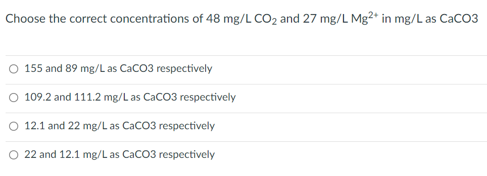 Choose the correct concentrations of 48 mg/L CO2 and 27 mg/L Mg2+ in mg/L as CaCO3
O 155 and 89 mg/L as CaCO3 respectively
O 109.2 and 111.2 mg/L as CACO3 respectively
O 12.1 and 22 mg/L as CaCO3 respectively
O 22 and 12.1 mg/L as CaCO3 respectively
