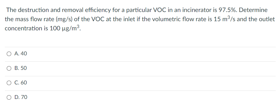 The destruction and removal efficiency for a particular VOC in an incinerator is 97.5%. Determine
the mass flow rate (mg/s) of the VOC at the inlet if the volumetric flow rate is 15 m3/s and the outlet
concentration is 100 µg/m³.
O A. 40
О В. 50
О С. 60
O D. 70
