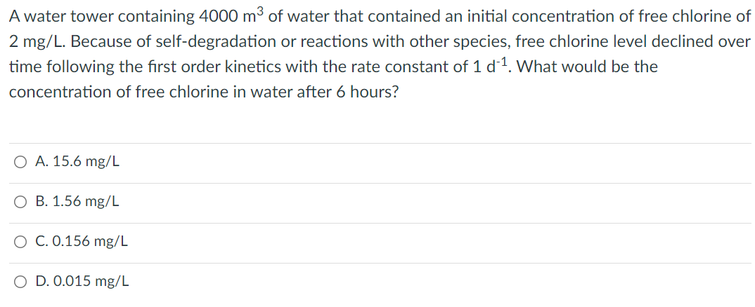 A water tower containing 4000 m³ of water that contained an initial concentration of free chlorine of
2 mg/L. Because of self-degradation or reactions with other species, free chlorine level declined over
time following the first order kinetics with the rate constant of 1 d1. What would be the
concentration of free chlorine in water after 6 hours?
O A. 15.6 mg/L
O B. 1.56 mg/L
O C. 0.156 mg/L
O D. 0.015 mg/L

