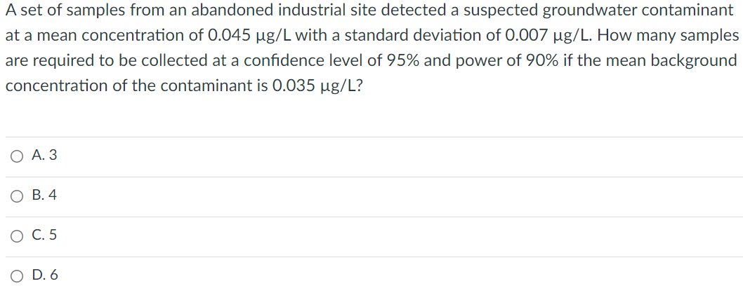 A set of samples from an abandoned industrial site detected a suspected groundwater contaminant
at a mean concentration of 0.045 µg/L with a standard deviation of 0.007 µg/L. How many samples
are required to be collected at a confidence level of 95% and power of 90% if the mean background
concentration of the contaminant is 0.035 µg/L?
О А.3
В. 4
О С.5
O D. 6
