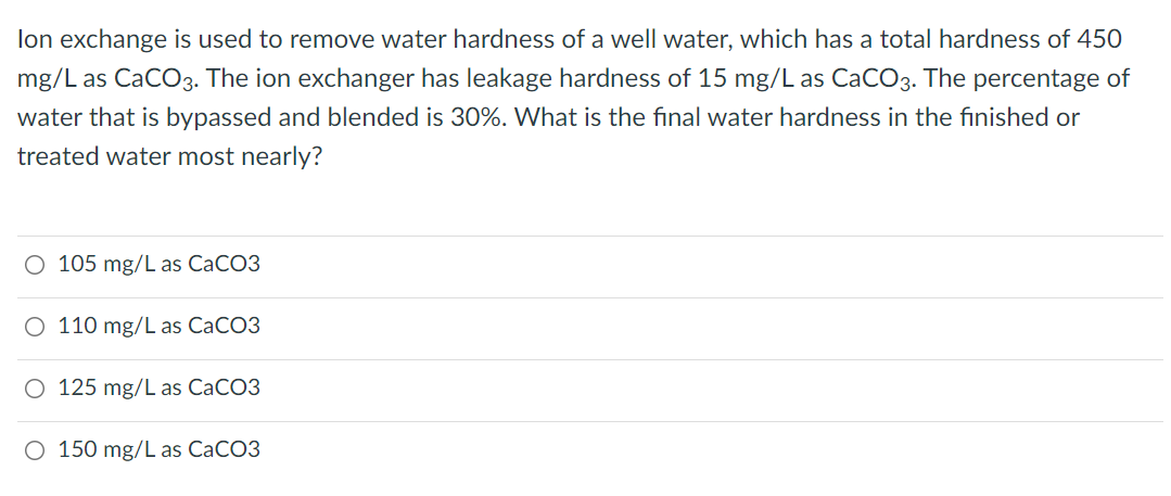 lon exchange is used to remove water hardness of a well water, which has a total hardness of 450
mg/L as CaCO3. The ion exchanger has leakage hardness of 15 mg/L as CaCO3. The percentage of
water that is bypassed and blended is 30%. What is the final water hardness in the finished or
treated water most nearly?
O 105 mg/L as CaCO3
O 110 mg/L as CACO3
O 125 mg/L as CaCO3
O 150 mg/L as CaCO3
