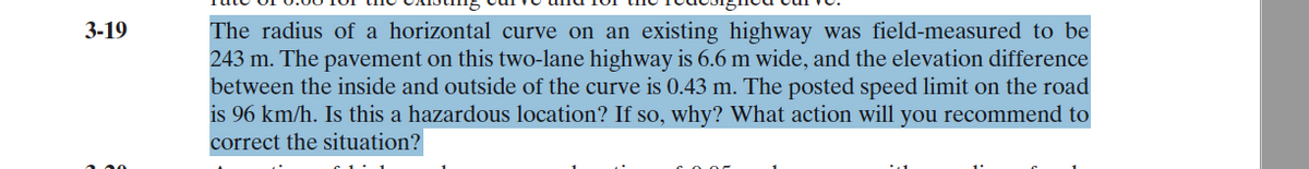 3-19
The radius of a horizontal curve on an existing highway was field-measured to be
243 m. The pavement on this two-lane highway is 6.6 m wide, and the elevation difference
between the inside and outside of the curve is 0.43 m. The posted speed limit on the road
is 96 km/h. Is this a hazardous location? If so, why? What action will you recommend to
correct the situation?
