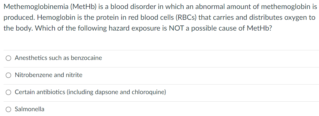 Methemoglobinemia (MetHb) is a blood disorder in which an abnormal amount of methemoglobin is
produced. Hemoglobin is the protein in red blood cells (RBCS) that carries and distributes oxygen to
the body. Which of the following hazard exposure is NOT a possible cause of MetHb?
O Anesthetics such as benzocaine
O Nitrobenzene and nitrite
O Certain antibiotics (including dapsone and chloroquine)
O Salmonella
