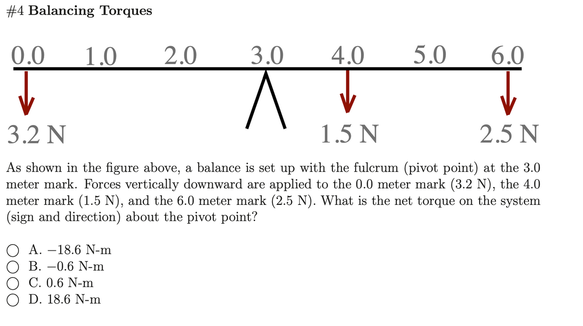 #4 Balancing Torques
0.0
1.0
2.0
3.0
4.0
5.0
6.0
3.2 N
1.5 N
2.5 N
As shown in the figure above, a balance is set up with the fulcrum (pivot point) at the 3.0
meter mark. Forces vertically downward are applied to the 0.0 meter mark (3.2 N), the 4.0
meter mark (1.5 N), and the 6.0 meter mark (2.5 N). What is the net torque on the system
(sign and direction) about the pivot point?
O A. –18.6 N-m
O B. –0.6 N-m
C. 0.6 N-m
O D. 18.6 N-m
