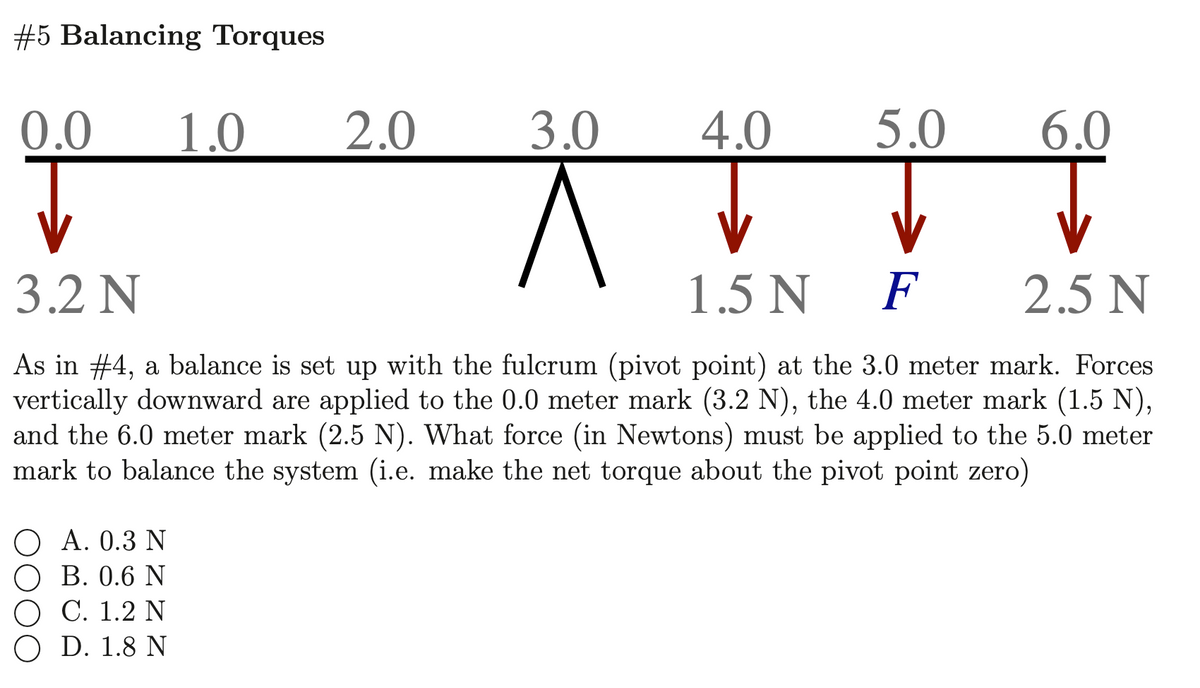 #5 Balancing Torques
0.0
1.0
2.0
3.0
4.0
5.0
6.0
3.2 N
1.5 N
F
2.5 N
As in #4, a balance is set up with the fulcrum (pivot point) at the 3.0 meter mark. Forces
vertically downward are applied to the 0.0 meter mark (3.2 N), the 4.0 meter mark (1.5 N),
and the 6.0 meter mark (2.5 N). What force (in Newtons) must be applied to the 5.0 meter
mark to balance the system (i.e. make the net torque about the pivot point zero)
O A. 0.3 N
O B. 0.6 N
C. 1.2 N
O D. 1.8 N
