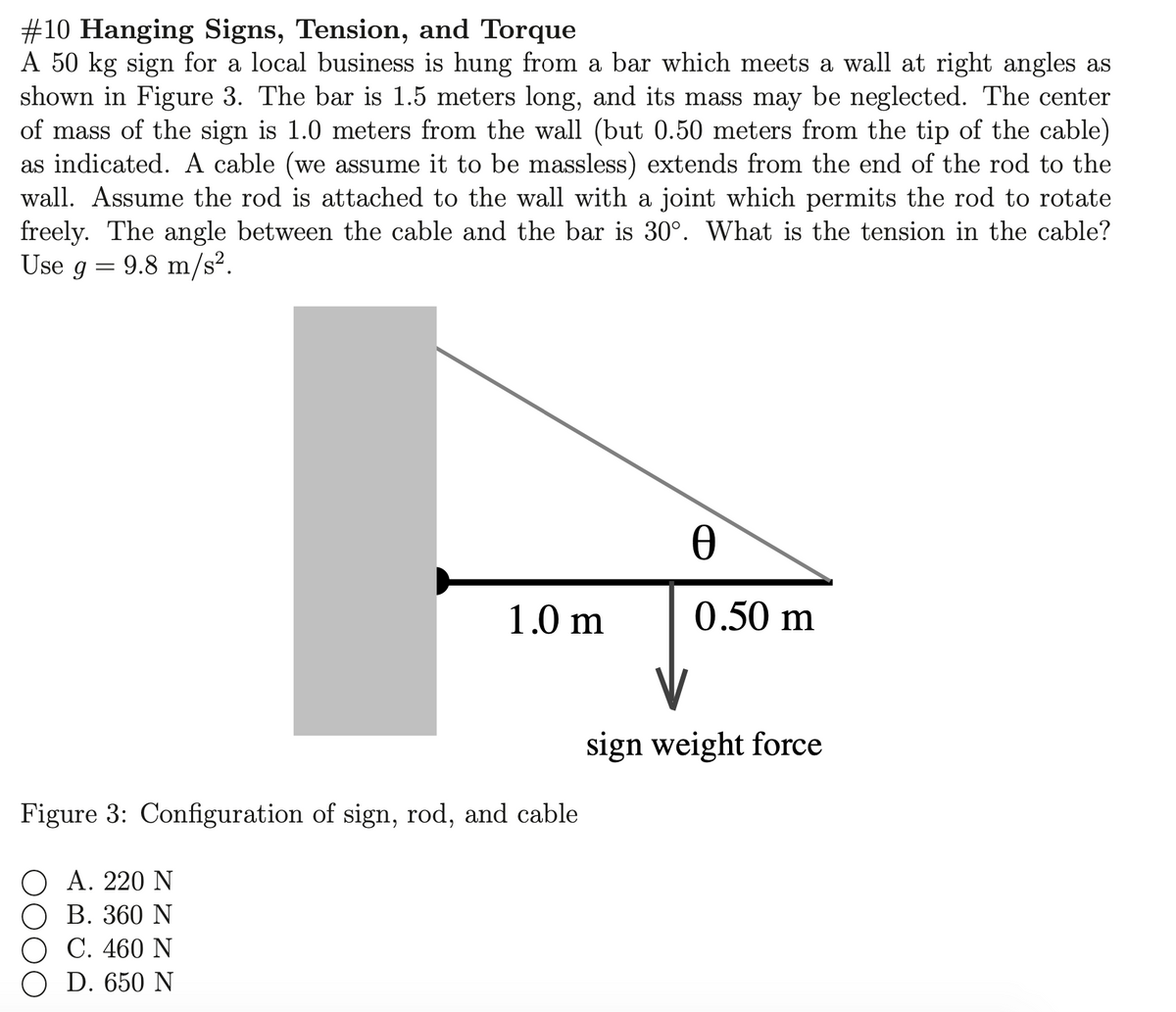 #10 Hanging Signs, Tension, and Torque
A 50 kg sign for a local business is hung from a bar which meets a wall at right angles as
shown in Figure 3. The bar is 1.5 meters long, and its mass may be neglected. The center
of mass of the sign is 1.0 meters from the wall (but 0.50 meters from the tip of the cable)
as indicated. A cable (we assume it to be massless) extends from the end of the rod to the
wall. Assume the rod is attached to the wall with a joint which permits the rod to rotate
freely. The angle between the cable and the bar is 30°. What is the tension in the cable?
Use g = 9.8 m/s².
1.0 m
0.50 m
sign weight force
Figure 3: Configuration of sign, rod, and cable
Α. 220 Ν
ОВ. 360 N
O C. 460 N
O D. 650 N
