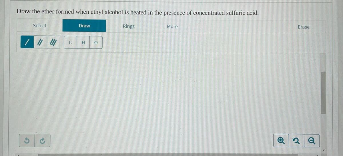 Draw the ether formed when ethyl alcohol is heated in the presence of concentrated sulfuric acid.
Select
Draw
Rings
More
Erase
