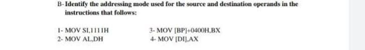 B-Identify the addressing mode used for the source and destination operands in the
instructions that follows:
1- MOV SI,111IH
3- MOV (BP]+0400H,BX
4- MOV [DIJ.AX
2- MOV AL,DH
