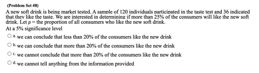 (Problem Set #8)
A new soft drink is being market tested. A sample of 120 individuals participated in the taste test and 36 indicated
that they like the taste. We are interested in determining if more than 25% of the consumers will like the new soft
drink. Let p = the proportion of all consumers who like the new soft drink.
At a 5% significance level
a. we can conclude that less than 20% of the consumers like the new drink
b. we can conclude that more than 20% of the consumers like the new drink
O C. we cannot conclude that more than 20% of the consumers like the new drink
O d. we cannot tell anything from the information provided
