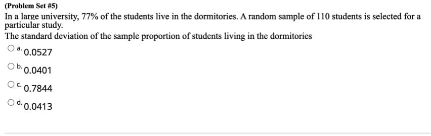 In a large university, 77% of the students live in the dormitories. A random sample of 110 students is selected for a
particular study.
The standard deviation of the sample proportion of students living in the dormitories
(Problem Set #5)
a. 0.0527
•0.0401
C. 0.7844
d. 0.0413
