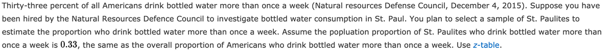 Thirty-three percent of all Americans drink bottled water more than once a week (Natural resources Defense Council, December 4, 2015). Suppose you have
been hired by the Natural Resources Defence Council to investigate bottled water consumption in St. Paul. You plan to select a sample of St. Paulites to
estimate the proportion who drink bottled water more than once a week. Assume the popluation proportion of St. Paulites who drink bottled water more than
once a week is 0.33, the same as the overall proportion of Americans who drink bottled water more than once a week. Use z-table.
