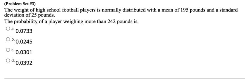 (Problem Set #3)
The weight of high school football players is normally distributed with a mean of 195 pounds and a standard
deviation of 25 pounds.
The probability of a player weighing more than 242 pounds is
0.0733
0.0245
C.
0.0301
0.0392
