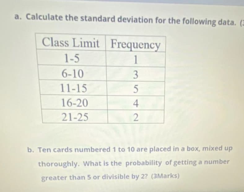 a. Calculate the standard deviation for the following data. (E
Class Limit Frequency
1-5
1
6-10
3
11-15
16-20
4
21-25
b. Ten cards numbered 1 to 10 are placed in a box, mixed up
thoroughly. What is the probability of getting a number
greater than 5 or divisible by 2? (3Marks)
