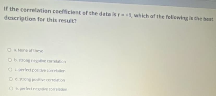 If the correlation coefficient of the data is r= +1, which of the following is the best
description for this result?
O a. None of these
O b. strong negative correlation
O c perfect positive correlation
O d. strong positive correlation
O e perfect negative correlation
