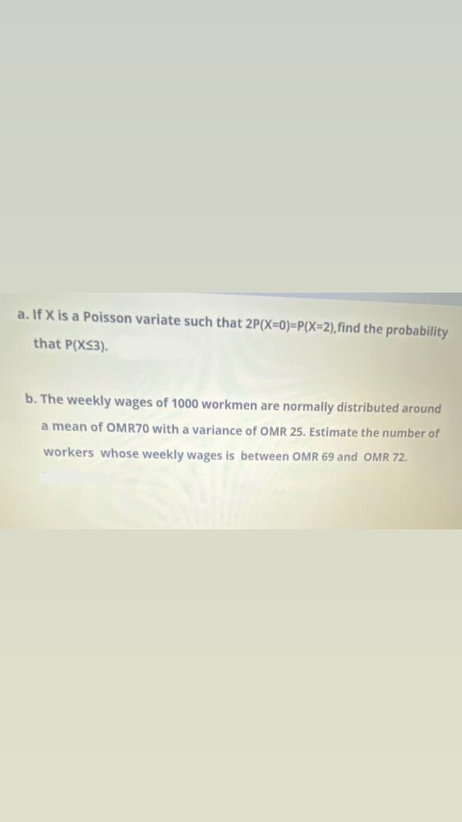 a. If X is a Poisson variate such that 2P(X=0)=P(X=2),find the probability
that P(XS3).
b. The weekly wages of 1000 workmen are normally distributed around
a mean of OMR70 with a variance of OMR 25. Estimate the number of
workers whose weekly wages is between OMR 69 and OMR 72.
