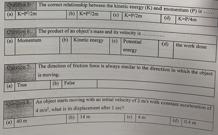 Question 8: An object starts moving with an initial velocity of 2 m/s with constant acceleration of
The correct relationship between the kinetic energy (K) and momentum (P) is ....
Question 5:
(a) K=P?/2m
(b) K=P/2m
(c) K=P/2m
(d)
K=P/4m
Question 6:
The product of an object's mass and its velocity is
(a) | Momentum
(b) Kinetic energy
(c) Potential
(d)
the work done
energy
The direction of friction force is always similar to the direction in which the cbiet
Question 7:
is moving.
(b) False
(a) True
Question 8:
4 m/s, what is its displacement after 1 sec?
(b) | 14 m
(c) 4 m
(а) | 40 m
(d) 0.4 m
