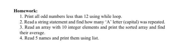 Homework:
1. Print all odd numbers less than 12 using while loop.
2. Read a string statement and find how many A' letter (capital) was repeated.
3. Read an array with 10 integer elements and print the sorted array and find
their average.
4. Read 5 names and print them using list.
