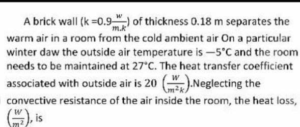 m.k
A brick wall (k =0.9) of thickness 0.18 m separates the
warm air in a room from the cold ambient air On a particular
winter daw the outside air temperature is -5°C and the room
needs to be maintained at 27°C. The heat transfer coefficient
associated with outside air is 20 ().Neglecting the
convective resistance of the air inside the room, the heat loss,
(2), is